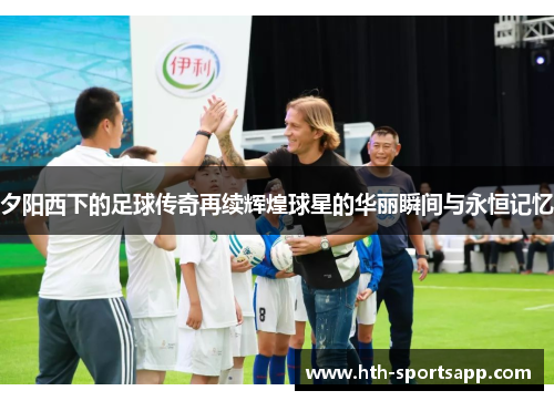 夕阳西下的足球传奇再续辉煌球星的华丽瞬间与永恒记忆
